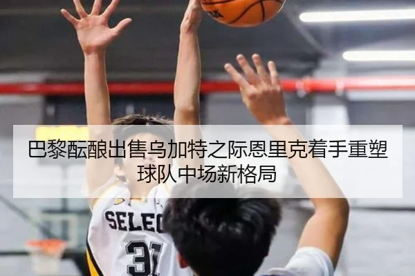 巴黎酝酿出售乌加特之际恩里克着手重塑球队中场新格局